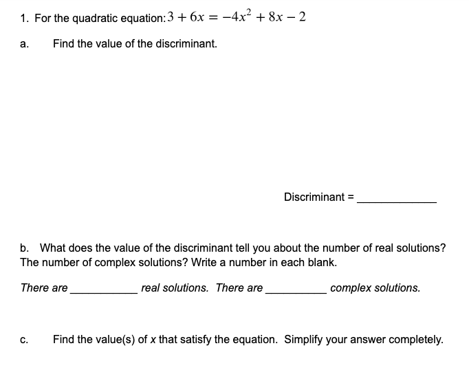 1. For the quadratic equation:3 + 6x = -4x² + 8x – 2
а.
Find the value of the discriminant.
Discriminant =,
b. What does the value of the discriminant tell you about the number of real solutions?
The number of complex solutions? Write a number in each blank.
There are
real solutions. There are
complex solutions.
C.
Find the value(s) of x that satisfy the equation. Simplify your answer completely.
