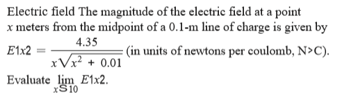 Electric field The magnitude of the electric field at a point
x meters from the midpoint of a 0.1-m line of charge is given by
4.35
E1x2
: (in units of newtons per coulomb, N>C).
xVx² + 0.01
Evaluate lim E1x2.
xS10
