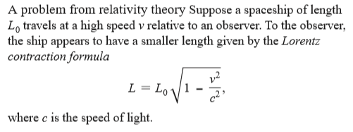 A problem from relativity theory Suppose a spaceship of length
Lo travels at a high speed v relative to an observer. To the observer,
the ship appears to have a smaller length given by the Lorentz
contraction formula
v2
L = Lo
where c is the speed of light.
