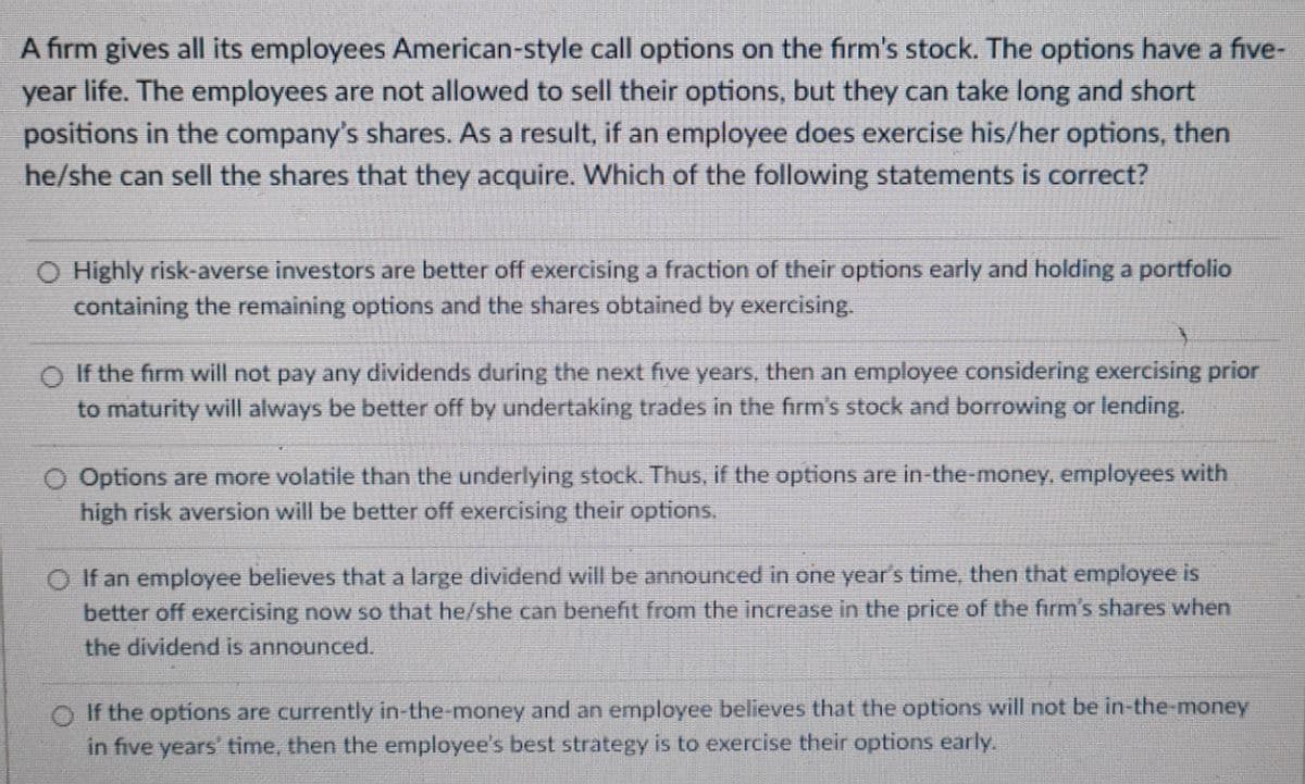 A firm gives all its employees American-style call options on the firm's stock. The options have a five-
year life. The employees are not allowed to sell their options, but they can take long and short
positions in the company's shares. As a result, if an employee does exercise his/her options, then
he/she can sell the shares that they acquire. Which of the following statements is correct?
O Highly risk-averse investors are better off exercising a fraction of their options early and holding a portfolio
containing the remaining options and the shares obtained by exercising.
O If the firm will not pay any dividends during the next five years, then an employee considering exercising prior
to maturity will always be better off by undertaking trades in the firm's stock and borrowing or lending.
O Options are more volatile than the underlying stock. Thus, if the options are in-the-money, employees with
high risk aversion will be better off exercising their options,
O If an employee believes that a large dividend will be announced in one year's time, then that employee is
better off exercising now so that he/she can benefit from the increase in the price of the firm's shares when
the dividend is announced.
O If the options are currently in-the-money and an employee believes that the options will not be in-the-money
in five years' time, then the employee's best strategy is to exercise their options early.
