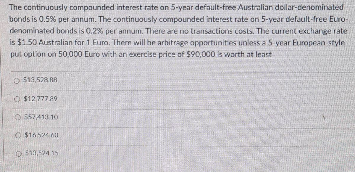 The continuously compounded interest rate on 5-year default-free Australian dollar-denominated
bonds is 0.5% per annum. The continuously compounded interest rate on 5-year default-free Euro-
denominated bonds is 0.2% per annum. There are no transactions costs. The current exchange rate
is $1.50 Australian for 1 Euro. There will be arbitrage opportunities unless a 5-year European-style
put option on 50,000 Euro with an exercise price of $90,000 is worth at least
O $13,528.88
O $12,777.89
O 557.413.10
O $16,524.60
O $13,524.15
