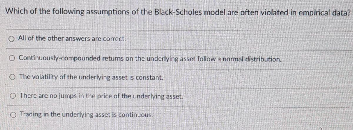 Which of the following assumptions of the Black-Scholes model are often violated in empirical data?
O All of the other answers are correct.
O Continuously-compounded returns on the underlying asset follow a normal distribution.
O The volatility of the underlying asset is constant.
O There are no jumps in the price of the underlying asset.
O Trading in the underlying asset is continuous.
