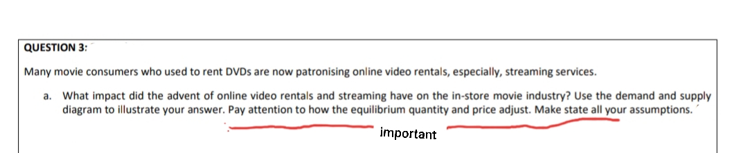 QUESTION 3:
Many movie consumers who used to rent DVDS are now patronising online video rentals, especially, streaming services.
a. What impact did the advent of online video rentals and streaming have on the in-store movie industry? Use the demand and supply
diagram to illustrate your answer. Pay attention to how the equilibrium quantity and price adjust. Make state all your assumptions.
imporțant
