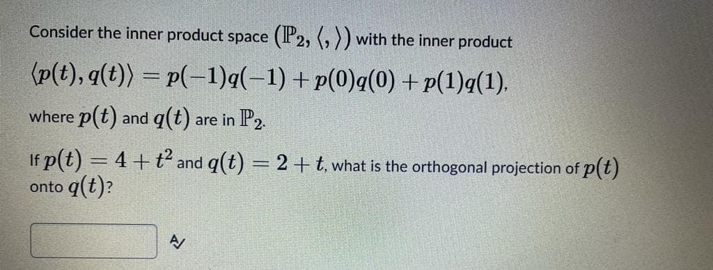 Consider the inner product space (P2, (, )) with the inner product
(p(t), q(t)) = p(-1)q(-1) +p(0)q(0) + p(1)q(1).
where p(t) and q(t) are in P2.
If p(t) = 4 +
t2
and q(t) = 2+t, what is the orthogonal projection of p(t)
onto q(t)?
