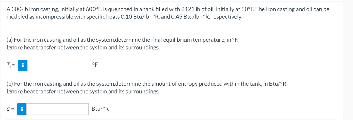 A 300-lb iron casting, initially at 600°F, is quenched in a tank filled with 2121 lb of oil, initially at 80°F. The iron casting and oil can be
modeled as incompressible with specific heats 0.10 Btu/lb · °R, and 0.45 Btu/lb · °R, respectively.
(a) For the iron casting and oil as the system,determine the final equilibrium temperature, in °F.
Ignore heat transfer between the system and its surroundings.
Tf= i
°F
(b) For the iron casting and oil as the system,determine the amount of entropy produced within the tank, in Btu/°R.
Ignore heat transfer between the system and its surroundings.
O =
i
Btu/°R
