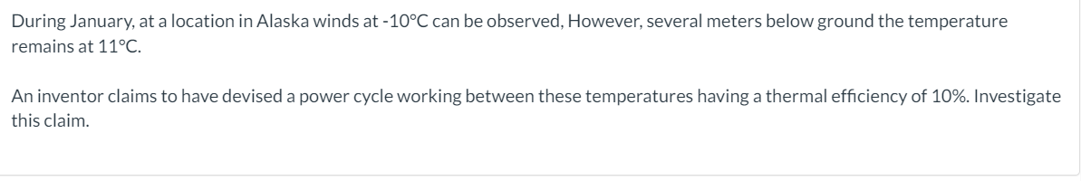 During January, at a location in Alaska winds at -10°C can be observed, However, several meters below ground the temperature
remains at 11°C.
An inventor claims to have devised a power cycle working between these temperatures having a thermal efficiency of 10%. Investigate
this claim.
