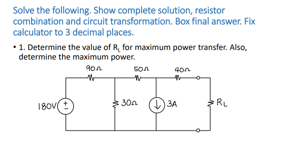 Solve the following. Show complete solution, resistor
combination and circuit transformation. Box final answer. Fix
calculator to 3 decimal places.
• 1. Determine the value of R, for maximum power transfer. Also,
determine the maximum power.
180V( ±
30n
) 3A
RL
