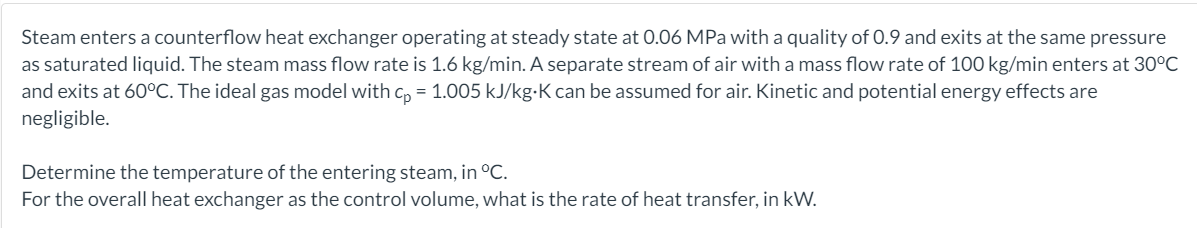 Steam enters a counterflow heat exchanger operating at steady state at 0.06 MPa with a quality of 0.9 and exits at the same pressure
as saturated liquid. The steam mass flow rate is 1.6 kg/min. A separate stream of air with a mass flow rate of 100 kg/min enters at 30°C
and exits at 60°C. The ideal gas model with c, = 1.005 kJ/kg-K can be assumed for air. Kinetic and potential energy effects are
negligible.
Determine the temperature of the entering steam, in °C.
For the overall heat exchanger as the control volume, what is the rate of heat transfer, in kW.
