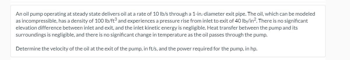 An oil pump operating at steady state delivers oil at a rate of 10 Ib/s through a 1-in.-diameter exit pipe. The oil, which can be modeled
as incompressible, has a density of 100 lb/ft and experiences a pressure rise from inlet to exit of 40 Ibf/in?. There is no significant
elevation difference between inlet and exit, and the inlet kinetic energy is negligible. Heat transfer between the pump and its
surroundings is negligible, and there is no significant change in temperature as the oil passes through the pump.
Determine the velocity of the oil at the exit of the pump, in ft/s, and the power required for the pump, in hp.
