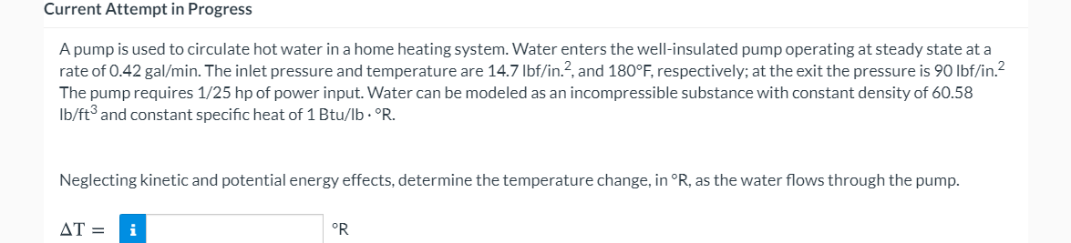 Current Attempt in Progress
A pump is used to circulate hot water in a home heating system. Water enters the well-insulated pump operating at steady state at a
rate of 0.42 gal/min. The inlet pressure and temperature are 14.7 Ibf/in.?, and 180°F, respectively; at the exit the pressure is 90 Ibf/in.2
The pump requires 1/25 hp of power input. Water can be modeled as an incompressible substance with constant density of 60.58
Ib/ft and constant specific heat of 1 Btu/lb · °R.
Neglecting kinetic and potential energy effects, determine the temperature change, in °R, as the water flows through the pump.
AT =
i
°R

