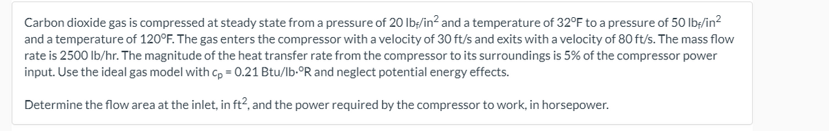 Carbon dioxide gas is compressed at steady state from a pressure of 20 Ibf/in? and a temperature of 32°F to a pressure of 50 Ibf/in?
and a temperature of 120°F. The gas enters the compressor with a velocity of 30 ft/s and exits with a velocity of 80 ft/s. The mass flow
rate is 2500 Ib/hr. The magnitude of the heat transfer rate from the compressor to its surroundings is 5% of the compressor power
input. Use the ideal gas model with cp = 0.21 Btu/lb.°R and neglect potential energy effects.
Determine the flow area at the inlet, in ft2, and the power required by the compressor to work, in horsepower.
