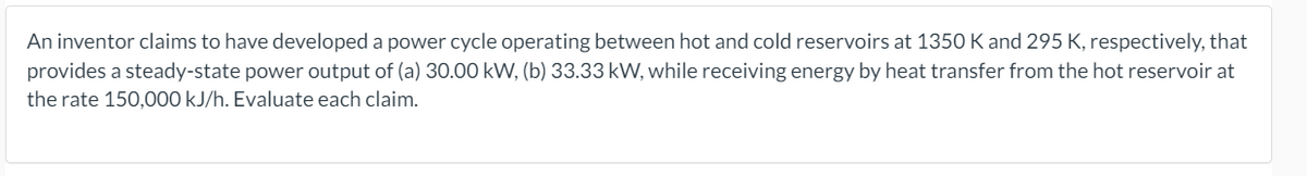 An inventor claims to have developed a power cycle operating between hot and cold reservoirs at 1350 K and 295 K, respectively, that
provides a steady-state power output of (a) 30.00 kW, (b) 33.33 kW, while receiving energy by heat transfer from the hot reservoir at
the rate 150,000 kJ/h. Evaluate each claim.
