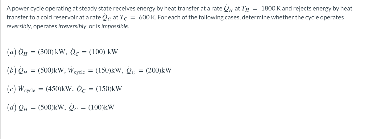 A power cycle operating at steady state receives energy by heat transfer at a rate QH at TH = 1800 K and rejects energy by heat
transfer to a cold reservoir at a rate Qc at Tc = 600 K. For each of the following cases, determine whether the cycle operates
reversibly, operates irreversibly, or is impossible.
(a) Qu
(300) kW, Oc = (100) kW
(b) QH
(500)kW, Wcycle =
(150)kW, Oc = (200)kW
(c) Wcycle
(450)kW, Oc
= (150)kW
(d) QH = (500)kW, Oc = (100)kW
