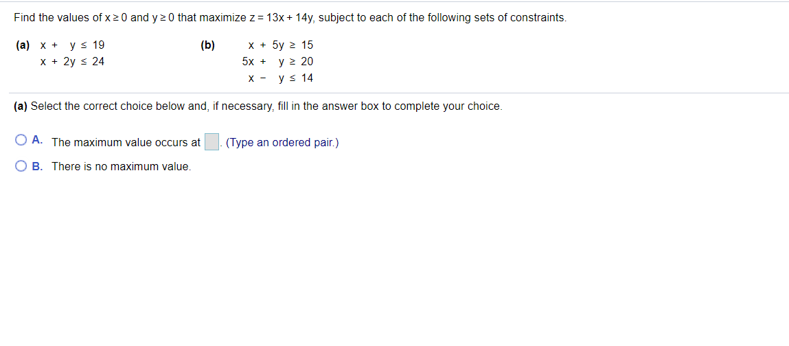 Find the values of x20 and y 2 0 that maximize z= 13x + 14y, subject to each of the following sets of constraints.
(а) х + у s 19
X + 2y s 24
х+ 5у 2 15
y > 20
X - ys 14
(b)
5x +
(a) Select the correct choice below and, if necessary, fill in the answer box to complete your choice.
O A. The maximum value occurs at
(Type an ordered pair.)
O B. There is no maximum value.
