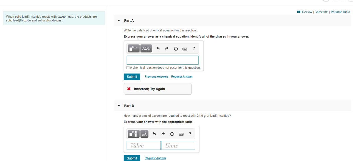 I Review | Constants | Periodic Table
When solid lead(II) sulfide reacts with oxygen gas, the products are
solid lead(II) oxide and sulfur dioxide gas.
Part A
Write the balanced chemical equation for the reaction.
Express your answer as a chemical equation. Identify all of the phases in your answer.
ΑΣφ
?
OA chemical reaction does not occur for this question.
Submit
Previous Answers Request Answer
X Incorrect; Try Again
Part B
How many grams of oxygen are required to react with 24.0 g of lead(II) sulfide?
Express your answer with the appropriate units.
HA
?
Value
Units
Submit
Request Answer
