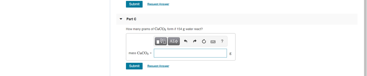 Submit
Request Answer
Part C
How many grams of CaCO3 form if 154 g water react?
nν ΑΣφ
mass CaCO3 =
g
Submit
Request Answer
圓
