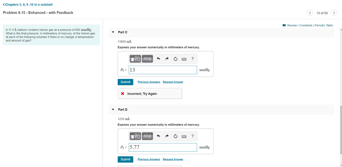 <Chapters 5, 8, 9 ,10 in a nutshell
Problem 8.15 - Enhanced - with Feedback
13 of 50
I Review | Constants | Periodic Table
A 11.0 L balloon contains helium gas at a pressure of 645 mmHg
What is the final pressure, in millimeters of mercury, of the helium gas
at each of the following volumes if there is no change in temperature
and amount of gas?
Part C
13800 mL
Express your answer numerically in millimeters of mercury.
P = |13
mmHg
Submit
Previous Answers Request Answer
X Incorrect; Try Again
Part D
1230 mL
Express your answer numerically in millimeters of mercury.
?
P4 = 5.77
mmHg
Submit
Previous Answers Request Answer
