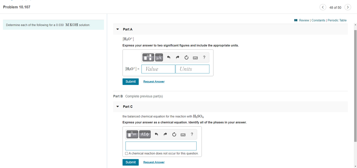 Problem 10.107
48 of 50
I Review | Constants | Periodic Table
Determine each of the following for a 0.030 MKOH solution:
Part A
[H3O*]
Express your answer to two significant figures and include the appropriate units.
μΑ
?
[H3O*] = Value
Units
Submit
Request Answer
Part B Complete previous part(s)
Part C
the balanced chemical equation for the reaction with H2SO4
Express your answer as a chemical equation. Identify all of the phases in your answer.
ΑΣφ
?
O A chemical reaction does not occur for this question.
Submit
Request Answer
