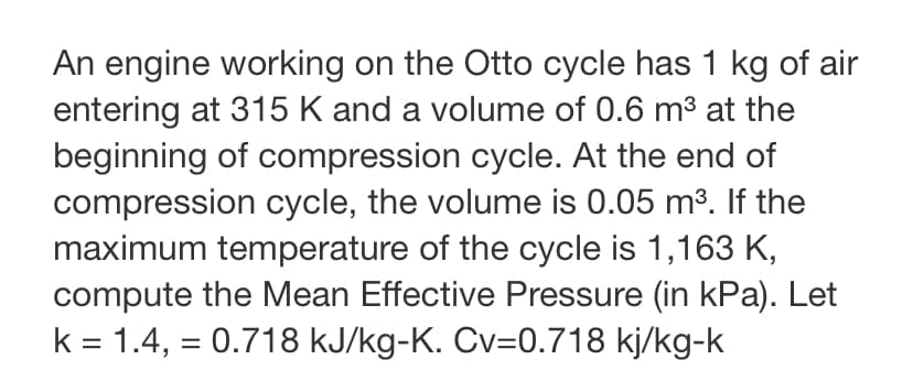 An engine working on the Otto cycle has 1 kg of air
entering at 315 K and a volume of 0.6 m³ at the
beginning of compression cycle. At the end of
compression cycle, the volume is 0.05 m³. If the
maximum temperature of the cycle is 1,163 K,
compute the Mean Effective Pressure (in kPa). Let
k = 1.4, = 0.718 kJ/kg-K. Cv=0.718 kj/kg-k