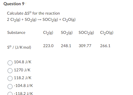 Question 9
Calculate ASº for the reaction
2 Cl₂(g) + SO₂(g) → SOCI₂(g) + Cl₂O(g)
Substance
Sº / (J/K-mol)
104.8 J/K
1270 J/K
118.2 J/K
-104.8 J/K
-118.2 J/K
Cl₂(g) SO₂(g) SOC1₂(g) Cl₂O(g)
223.0 248.1
309.77 266.1
