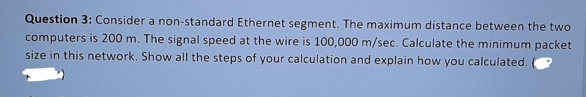 Question 3: Consider a non-standard Ethernet segment. The maximum distance between the two
computers is 200 m. The signal speed at the wire is 100,000 m/sec. Calculate the minimum packet
size in this network. Show all the steps of your calculation and explain how you calculated.