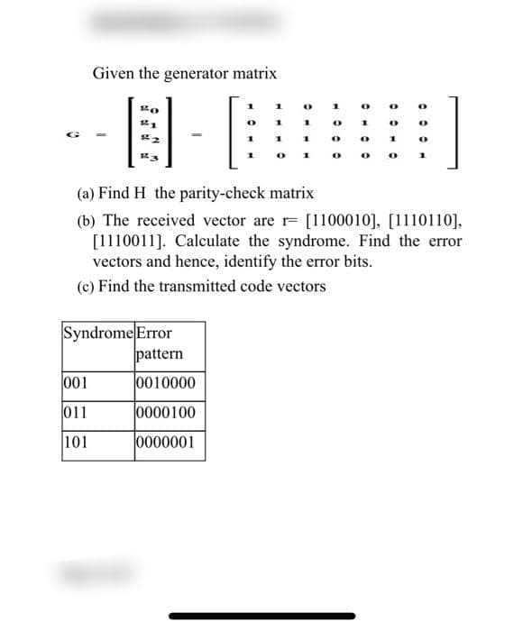 Given the generator matrix
1
1
0
1
Bo
0
21
O
1
1
0
1
B
1
0
0
1
0
143
1
0
0
O
(a) Find H the parity-check matrix
(b) The received vector are r [1100010], [1110110],
[1110011]. Calculate the syndrome. Find the error
vectors and hence, identify the error bits.
(c) Find the transmitted code vectors
Syndrome Error
001
011
101
pattern
0010000
0000100
0000001