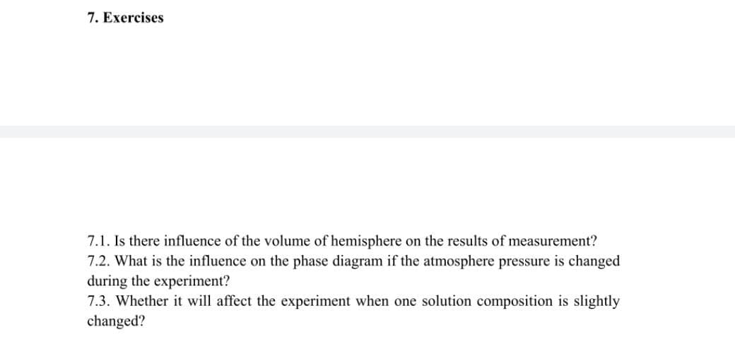 7. Exercises
7.1. Is there influence of the volume of hemisphere on the results of measurement?
7.2. What is the influence on the phase diagram if the atmosphere pressure is changed
during the experiment?
7.3. Whether it will affect the experiment when one solution composition is slightly
changed?