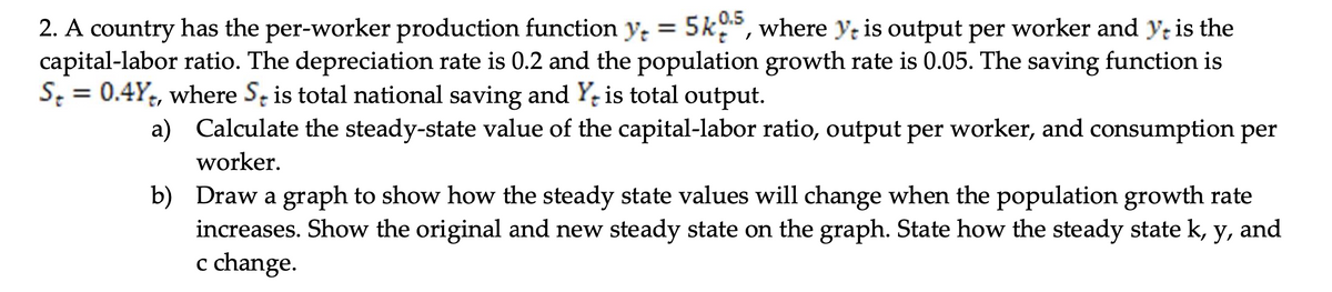 2. A country has the per-worker production function y = 5k05, where ye is output per worker and yt is the
capital-labor ratio. The depreciation rate is 0.2 and the population growth rate is 0.05. The saving function is
St = 0.4Y+, where S is total national saving and Y+ is total output.
a)
Calculate the steady-state value of the capital-labor ratio, output per worker, and consumption per
worker.
b)
Draw a graph to show how the steady state values will change when the population growth rate
increases. Show the original and new steady state on the graph. State how the steady state k, y, and
c change.