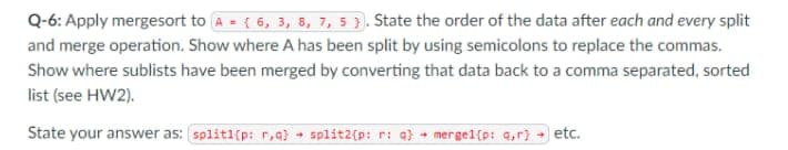 Q-6: Apply mergesort to A = { 6, 3, 8, 7, 5). State the order of the data after each and every split
and merge operation. Show where A has been split by using semicolons to replace the commas.
Show where sublists have been merged by converting that data back to a comma separated, sorted
list (see HW2).
State your answer as: splitl(p: r,q) + split2(p: r: q} + mergel[p: q,r] → etc.