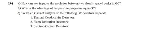 16) a) How can you improve the resolution between two closely spaced peaks in GC?
b) What is the advantage of temperature programming in GC?
c) To which kinds of analytes do the following GC detectors respond?
1. Thermal Conductivity Detectors:
2. Flame Ionization Detectors:
3. Electron-Capture Detectors: