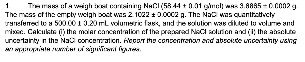 1. The mass of a weigh boat containing NaCl (58.44 ± 0.01 g/mol) was 3.6865 ± 0.0002 g.
The mass of the empty weigh boat was 2.1022 ± 0.0002 g. The NaCl was quantitatively
transferred to a 500.00 ± 0.20 mL volumetric flask, and the solution was diluted to volume and
mixed. Calculate (i) the molar concentration of the prepared NaCl solution and (ii) the absolute
uncertainty in the NaCl concentration. Report the concentration and absolute uncertainty using
an appropriate number of significant figures.