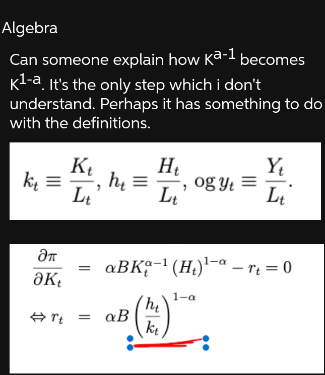Algebra
a-1
Can someone explain how Kª-¹ becomes
K¹-a. It's the only step which i don't
understand. Perhaps it has something to do
with the definitions.
k₁ =
kt
Kt
Lt
H₁
ht= , og yt
Lt
Y₁
Lt
ƏT
aBK-¹ (H₂)¹-art = 0
Əkt
1-a
ht
#rt =
a B
kt