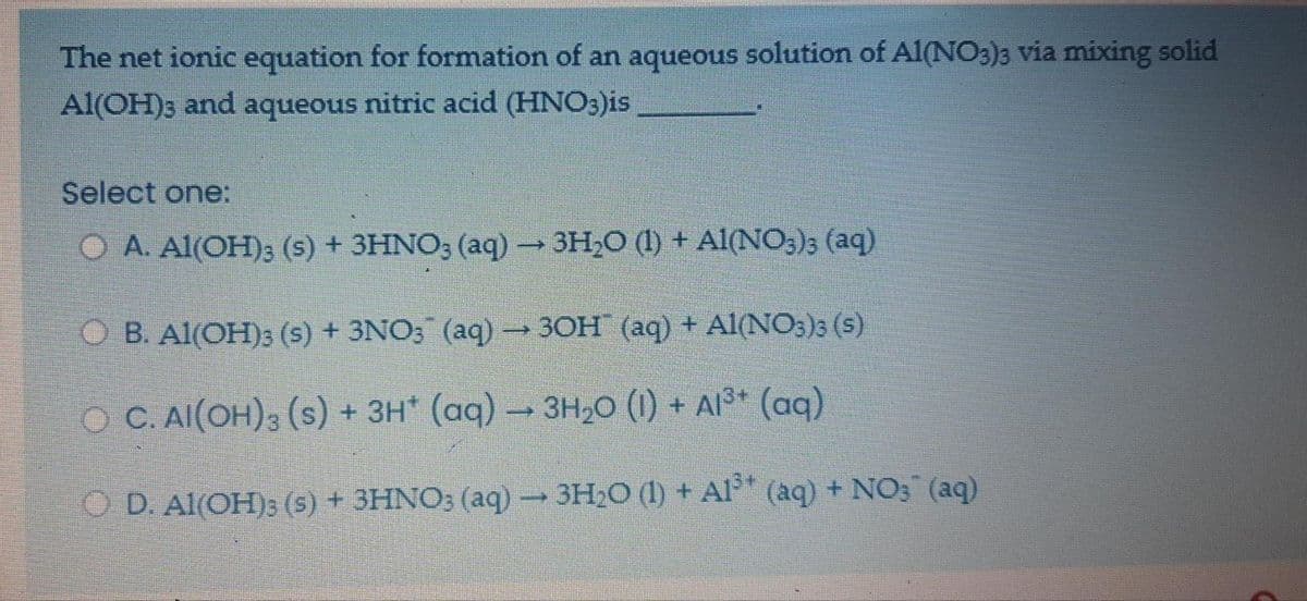 The net ionic equation for formation of an aqueous solution of Al(NO3)3 via mixing solid
Al(OH)3 and aqueous nitric acid (HNO3)is
Select one:
O A. Al(OH); (s) + 3HNO; (aq) 3H,0 (1) + Al(NO3)3 (aq)
O B. Al(OH)3 (s) + 3NO; (aq) → 3OH (aq) + Al(NO3)3 (s)
O C. AI(OH)3 (s) + 3H* (aq) 3H20 (1) + Al³* (aq)
O D. Al(OH); (s) + 3HNO; (aq)3H20 (1) + Al*
(aq) + NO3 (aq)
