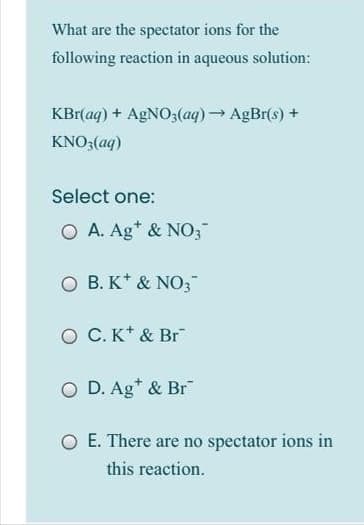 What are the spectator ions for the
following reaction in aqueous solution:
KBr(ag) + AGNO3(aq)→ AgBr(s) +
KNO3(aq)
Select one:
O A. Ag* & NO;
O B. K* & NO3;"
O C. K* & Br
O D. Ag* & Br
O E. There are no spectator ions in
this reaction.
