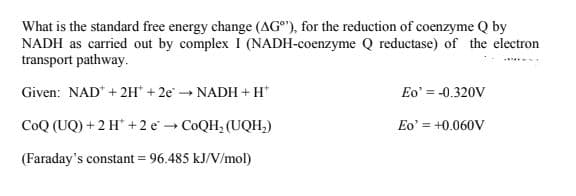 What is the standard free energy change (AG®"), for the reduction of coenzyme Q by
NADH as carried out by complex I (NADH-coenzyme Q reductase) of the electron
transport pathway.
Given: NAD* + 2H" + 2e NADH +H*
Eo' = -0.320V
CoQ (UQ) + 2 H +2 e
COQH, (UQH,)
Eo' = +0.060V
(Faraday's constant = 96.485 kJ/V/mol)
