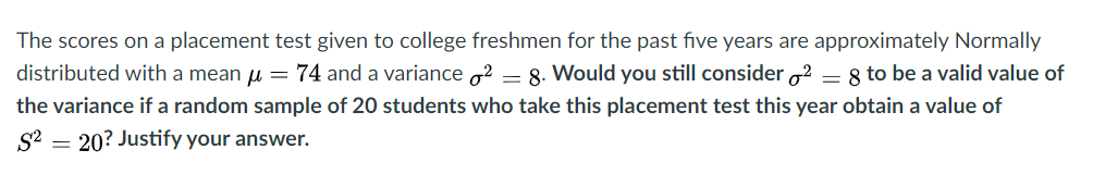 The scores on a placement test given to college freshmen for the past five years are approximately Normally
distributed with a mean u = 74 and a variance o2 = 8. Would you still consider o2 = 8 to be a valid value of
the variance if a random sample of 20 students who take this placement test this year obtain a value of
20? Justify your answer.
