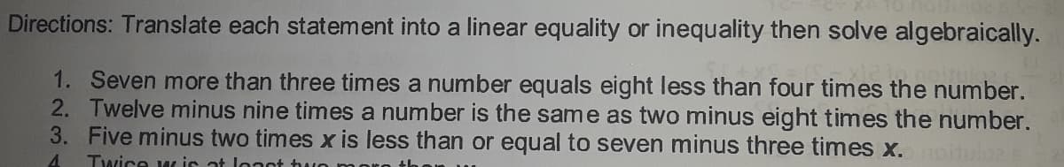 Directions: Translate each statement into a linear equality or inequality then solve algebraically.
1. Seven more than three times a number equals eight less than four times the number.
2. Twelve minus nine times a number is the same as two minus eight times the number.
3. Five minus two times x is less than or equal to seven minus three times x.
1oitulo
4.
Twice w is at lonot hu
