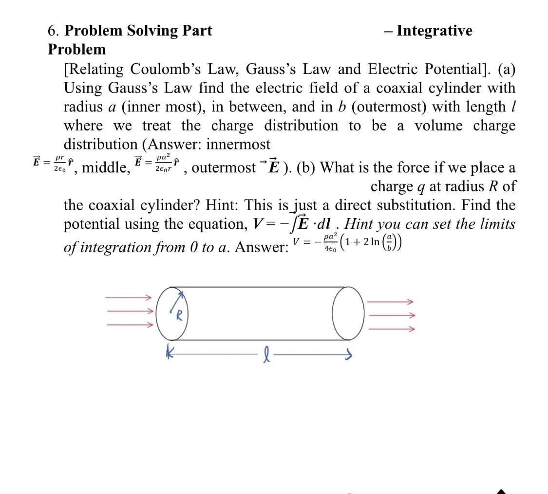 6. Problem Solving Part
Problem
- Integrative
[Relating Coulomb's Law, Gauss's Law and Electric Potential]. (a)
Using Gauss's Law find the electric field of a coaxial cylinder with
radius a (inner most), in between, and in b (outermost) with length 1
where we treat the charge distribution to be a volume charge
distribution (Answer: innermost
pr
ρατ
E = ·↑
20", middle, 2€or
outermostĚ). (b) What is the force if we place a
2
charge q at radius R of
the coaxial cylinder? Hint: This is just a direct substitution. Find the
potential using the equation, V=-SE dl. Hint you can set the limits
of integration from 0 to a. Answer:
V = -5
ραζ
4€0
(1+2ln(
In (-))
0=
l
E =