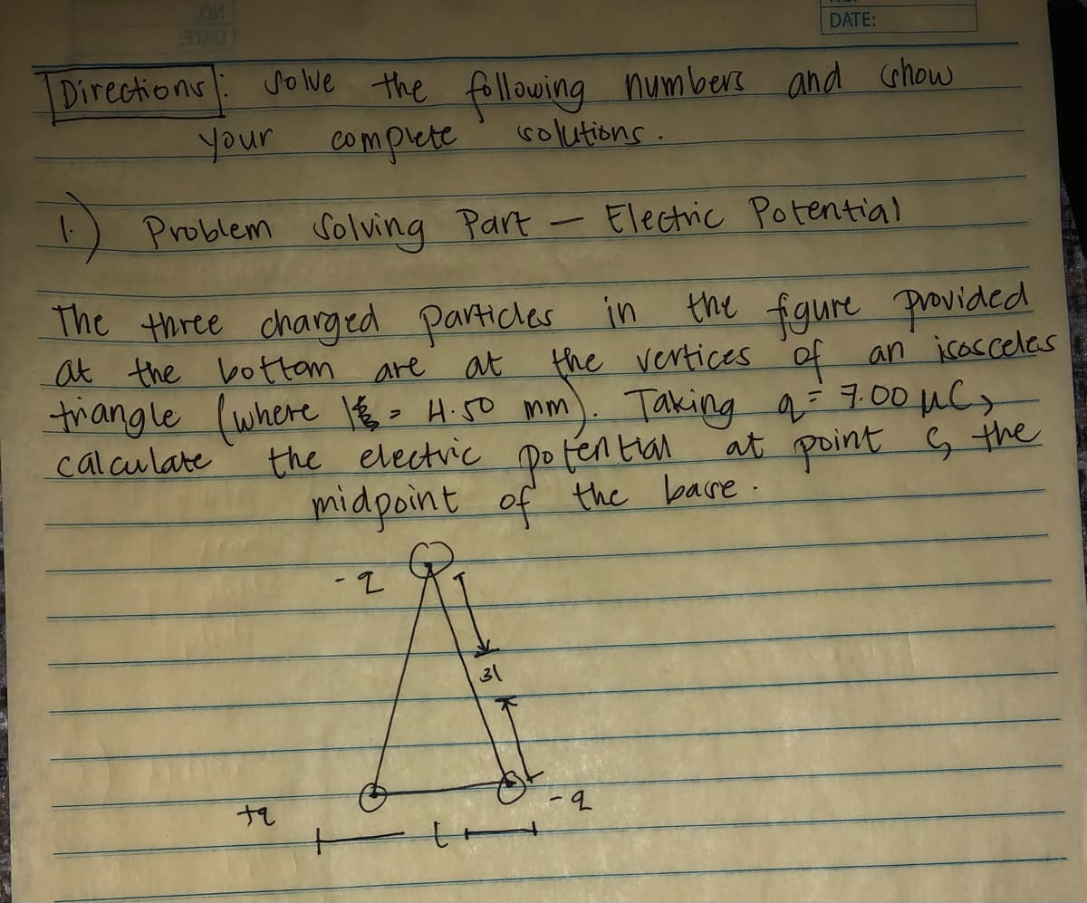 TAO
DATE:
Directions Solve the following numbers and show
your
complete
solutions.
1) Problem Solving Part - Electric Potential
The three charged particles in the figure provided
at the bottom
are
at
triangle (where 1 € = 4.50 mm)
calculate
the vertices of an isosceles
Taking a = 7.00 μC
the electric potential at point & the
midpoint of the base.
- 2
31
+q
-9