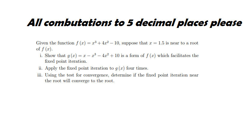 All combutations to 5 decimal places please
Given the function f (x) = x³ + 4.x² – 10, suppose that r = 1.5 is near to a root
of f (x).
i. Show that g (r) = x – a³ – 4x² + 10 is a form of f (r) which facilitates the
fixed point iteration.
ii. Apply the fixed point iteration to g (x) four times.
iii. Using the test for convergence, determine if the fixed point iteration near
the root will converge to the root.
