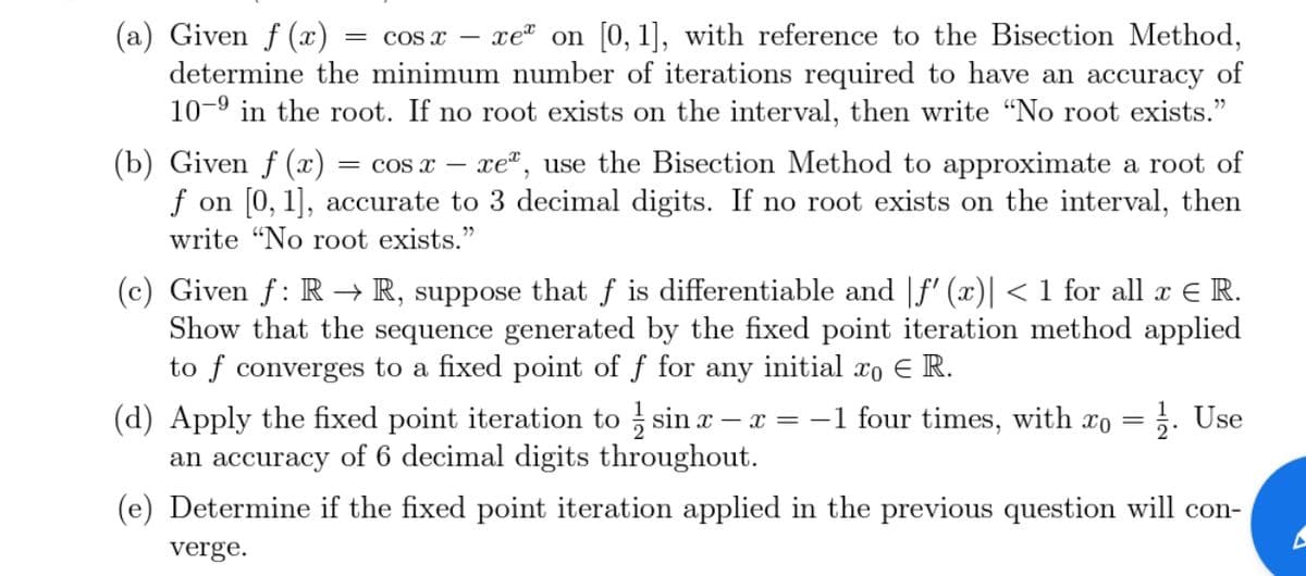 (a) Given f (x)
determine the minimum number of iterations required to have an accuracy of
10-9 in the root. If no root exists on the interval, then write “No root exists."
COS x
xe" on [0, 1], with reference to the Bisection Method,
||
(b) Given f (x)
f on [0, 1], accurate to 3 decimal digits. If no root exists on the interval, then
= cos x – xe", use the Bisection Method to approximate a root of
write "No root exists."
(c) Given f: R → R, suppose that f is differentiable and |f' (x)| < 1 for all x E R.
Show that the sequence generated by the fixed point iteration method applied
to f converges to a fixed point of f for any initial xo E R.
(d) Apply the fixed point iteration to sin x – x = -1 four times, with xo = ;. Use
an accuracy of 6 decimal digits throughout.
(e) Determine if the fixed point iteration applied in the previous question will con-
verge.
