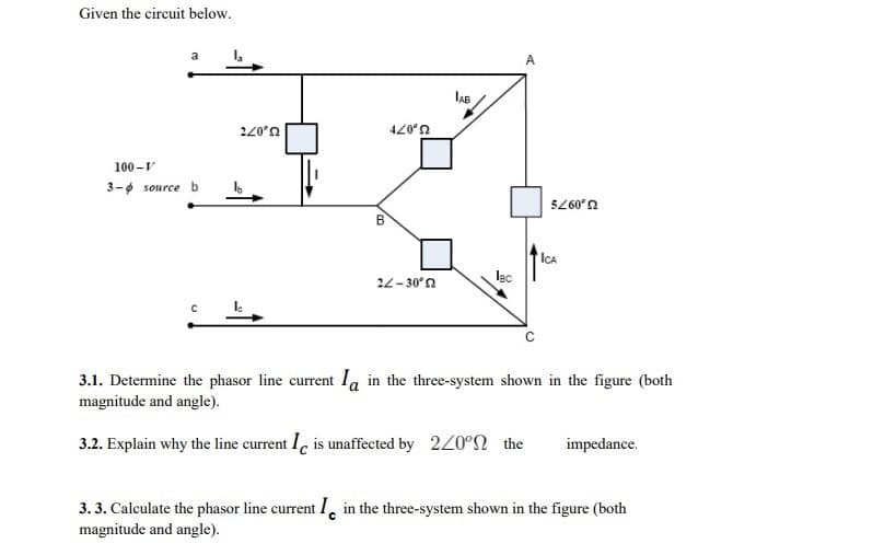 Given the circuit below.
A
lAB
U,077
U,07t
100 -v
3-6 source b
5260'n
B
IÇA
22- 30°n
lec
3.1. Determine the phasor line current Ia in the three-system shown in the figure (both
magnitude and angle).
3.2. Explain why the line current I, is unaffected by 220°N the
impedance.
3. 3. Calculate the phasor line current 1, in the three-system shown in the figure (both
magnitude and angle).
