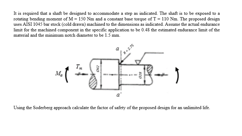 It is required that a shaft be designed to accommodate a step as indicated. The shaft is to be exposed to a
rotating bending moment of M = 150 Nm and a constant base torque of T = 110 Nm. The proposed design
uses AISI 1045 bar stock (cold drawn) machined to the dimensions as indicated. Assume the actual endurance
limit for the machined component in the specific application to be 0.48 the estimated endurance limit of the
material and the minimum notch diameter to be 1.5 mm.
R = 2.75
Tm
Ma
a
Using the Soderberg approach calculate the factor of safety of the proposed design for an unlimited life.
