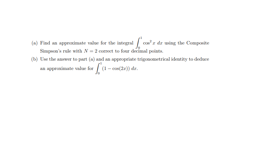 (a) Find an approximate value for the integral cos² x dx using the Composite
Simpson's rule with N = 2 correct to four decimal points.
(b) Use the answer to part (a) and an appropriate trigonometrical identity to deduce
an approximate value for
(1 – cos(2r)) dr.
