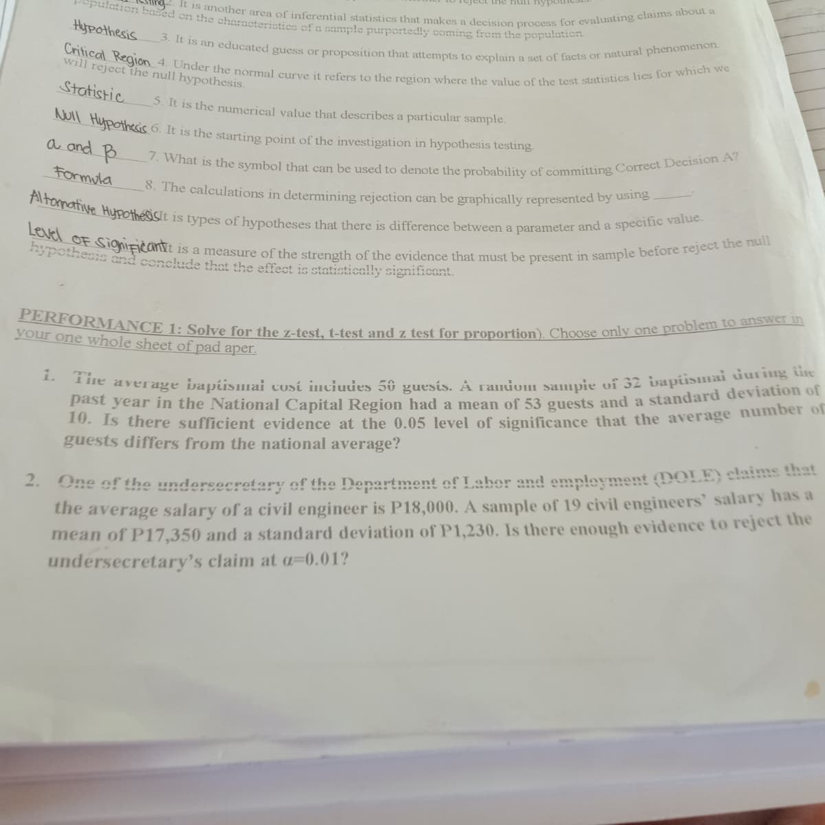 It is another area of inferential statistics that makes a decision process for evaluating claims about a
PERFORMANCE 1: Solve for the z-test, t-test and z test for proportion). Choose only one problem to answer in
Level OF SigniFicanse is a measure of the strength of the evidence that must be present in sample before reject the null
Critical Region 4. Under the normal curve it refers to the region where the value of the test statistics lies for which we
Altormative Hypothesisit is types of hypotheses that there is difference between a parameter and a specific value.
ulation based on the characteristics of a sample purportedly coming from the population
NUll Huypothesis 6. It is the starting point of the investigation in hypothesis testing.
Teject thc nun nyy
7. What is the symbol that can be used to denote the probability of committing Correct Decision A?
3. It is an educated guess or proposition that attempts to explain a set of facts or natural phenomenon.
Hypothesis
will reject the null hypothesis.
Statistic
S. It is the numerical value that describes a particular sample.
a and B
Formula
0. The calculations in determining rejection can be graphically represented by using
pothesis and conclude that the effect is statistically significant.
your one whole sheet of pad aper.
Do average ivapismai cosi inciudes 56 guesis. A randum sauuuis vi 32 bapiismai iurng ie
Past year in the National Capital Region had a mean of 53 gouests and a standard deviation of
10. Is there sufficient evidence at the 0.05 level of significance that the average number of
guests differs from the national average?
1.
2. One of the undersecretary of the Department of Laber and empleyment (DOLE) elate that
the average salary of a civil engineer is P18,000. A sample of 19 civil engineers' salary has a
mean of P17,350 and a standard deviation of P1,230. Is there enough evidence to reject the
undersecretary's claim at a=0.01?
