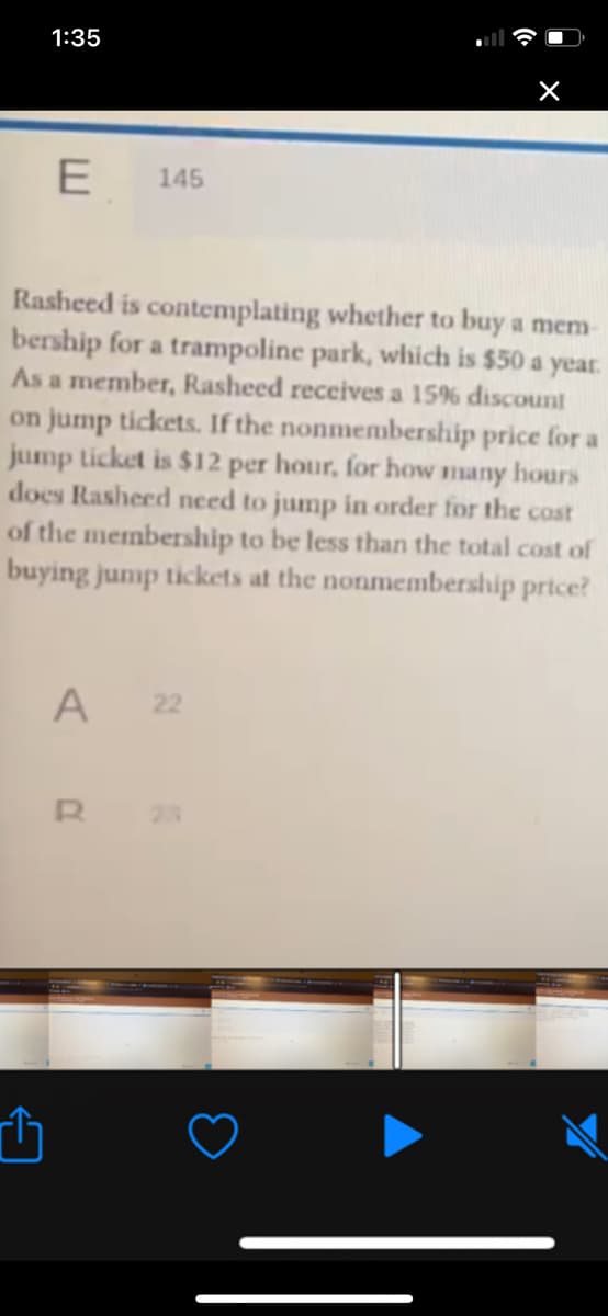 1:35
E
145
Rasheed is contemplating whether to buy a mem
bership for a trampoline park, which is $50 a year.
As a member, Rasheed receives a 15% discount
on jump tickets. If the nonmembership price for a
jump ticket is $12 per hour, for how many hours
does Rasheed need to jump in order for the cost
of the membership to be less than the total cost of
buying jump tickets at the nonmembership prtce?
A
22
23
