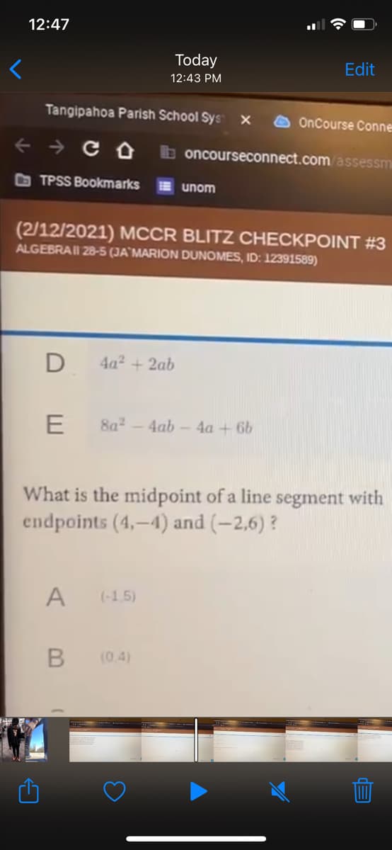 12:47
Today
Edit
12:43 PM
Tangipahoa Parish School Sys
OnCourse Conne
+ → C O
b oncourseconnect.com assessm
TPSS Bookmarks
E unom
(2/12/2021) MCCR BLITZ CHECKPOINT #3
ALGEBRAII 28-5 (JA`MARION DUNOMES, ID: 12391589)
D
4a2 + 2ab
E
8a2-4ab - 4a + 6b
What is the midpoint of a line segment with
endpoints (4,-4) and (-2,6) ?
A
(-1 5)
(0.4)
B
