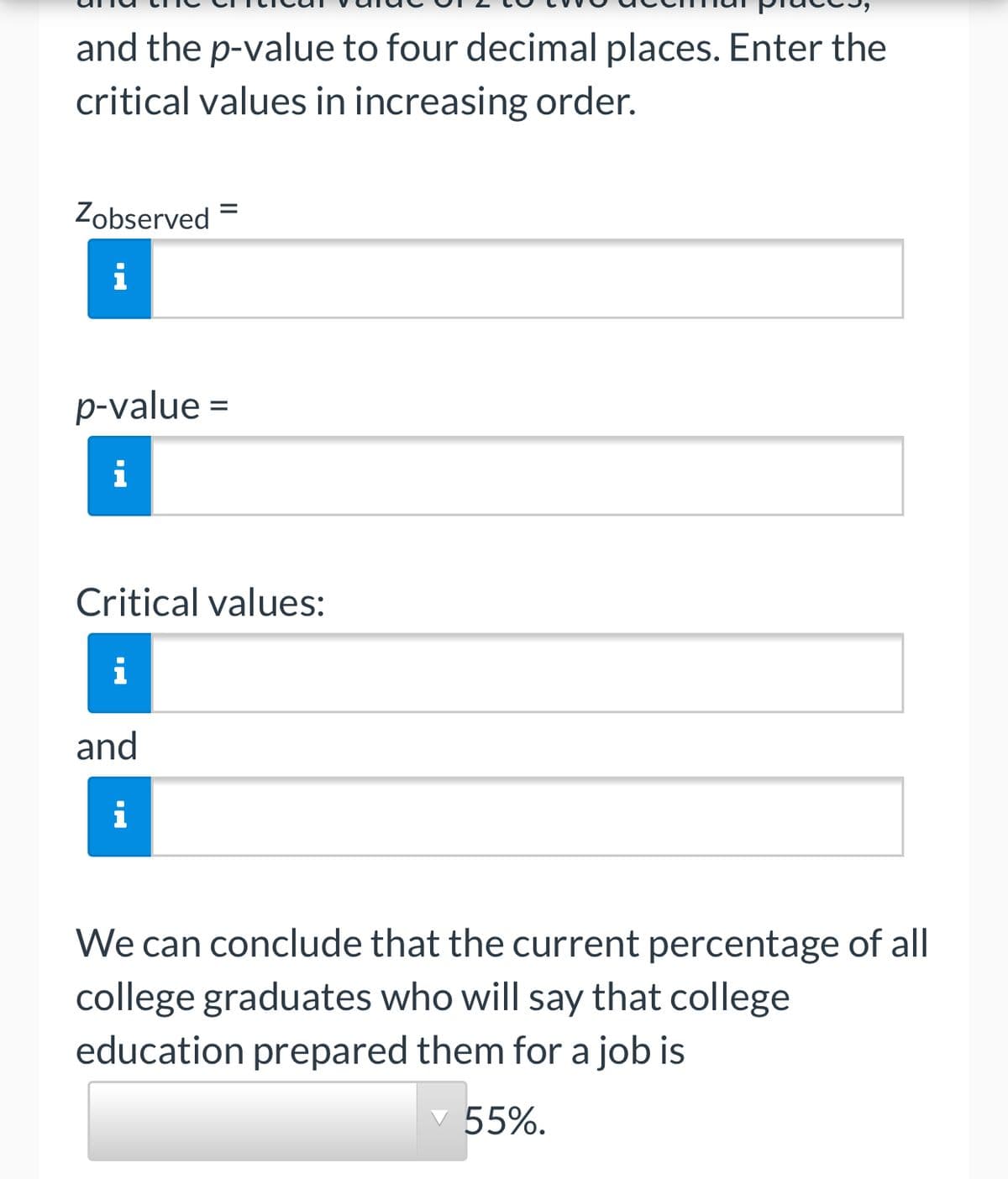 and the p-value to four decimal places. Enter the
critical values in increasing order.
Zobserved =
i
p-value =
i
Critical values:
i
and
i
We can conclude that the current percentage of all
college graduates who will say that college
education prepared them for a job is
55%.
