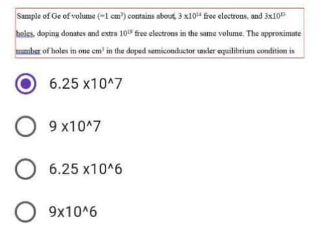 Sample of Ge of volume (=1 cm) contains about, 3 x10" free electrons, and 3x10
holes, doping donates and extra 105 free electrons in the same volume. The approximate
mumber of holes in one em' in the doped semiconductor under equilibrium condition is
6.25 x10^7
O 9 x10^7
O 6.25 x10^6
O 9x10^6
