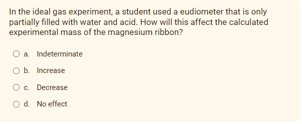 In the ideal gas experiment, a student used a eudiometer that is only
partially filled with water and acid. How will this affect the calculated
experimental mass of the magnesium ribbon?
a. Indeterminate
O b. Increase
O c. Decrease
O d. No effect